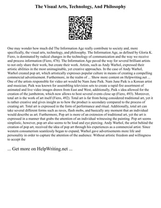 The Visual Arts, Technology, And Philosophy
One may wonder how much did The Information Age really contribute to society and, more
specifically, the visual arts, technology, and philosophy. The Information Age, as defined by Gloria K.
Fiero, is dominated by radical changes in the technology of communication and the way we receive
and process information (Fiero, 476). The Information Age paved the way for several brilliant artists
to not only share their work, but create their work. Artists, such as Andy Warhol, expressed their
artistic abilities in the most unimaginable, yet creative approaches. In the case of Andy Warhol,
Warhol created pop art, which artistically expresses popular culture in means of creating a compelling
commercial advertisement. Furthermore, in the realm of ... Show more content on Helpwriting.net ...
One of the artists responsible for video art would be Nam June Paik. Nam June Paik is a Korean artist
and musician; Paik was known for assembling television sets to create a rapid fire assortment of
animated and live video images drawn from East and West, additionally, Paik s idea allowed for the
creation of the jumbotron, which now allows to host several events close up (Fiero, 493). Moreover,
total art is the work of art itself (Fiero, 492). Total art is far from being considered traditional art, yet it
is rather creative and gives insight as to how the product is secondary compared to the process of
creating art. Total art is expressed in the form of performance and ritual. Additionally, total art can
take several different forms such as raves, flash mobs, and basically any moment that an individual
would describe as art. Furthermore, Pop art is more of an extension of traditional art, yet the art is
expressed in a manner that grabs the attention of an individual witnessing the painting. Pop art seems
simplistic, however, pop art also seems to be loud and eye piercing. Andy Warhol, the artist behind the
creation of pop art, received the idea of pop art through his experiences as a commercial artist. Since
western consumerism seamlessly began to expand, Warhol gave advertisements more life and
personality in order to capture the attention of the audience. Without artistic freedom and willingness
to accept the
... Get more on HelpWriting.net ...
 