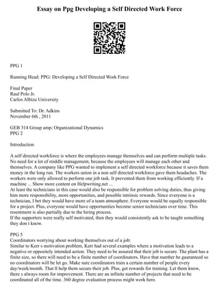 Essay on Ppg Developing a Self Directed Work Force
PPG 1
Running Head: PPG: Developing a Self Directed Work Force
Final Paper
Raul Polo Jr.
Carlos Albizu University
Submitted To: Dr. Adkins
November 6th , 2011
GEB 314 Group amp; Organizational Dynamics
PPG 2
Introduction
A self directed workforce is where the employees manage themselves and can perform multiple tasks.
No need for a lot of middle management, because the employees will manage each other and
themselves. A company like PPG wanted to implement a self directed workforce because it saves them
money in the long run. The workers union in a non self directed workforce gave them headaches. The
workers were only allowed to perform one job task. It prevented them from working efficiently. If a
machine ... Show more content on Helpwriting.net ...
At least the technicians in this case would also be responsible for problem solving duties, thus giving
him more responsibility, more opportunities, and possible intrinsic rewards. Since everyone is a
technician, I bet they would have more of a team atmosphere. Everyone would be equally responsible
for a project. Plus, everyone would have opportunities become senior technicians over time. This
resentment is also partially due to the hiring process.
If the supporters were really self motivated, then they would consistently ask to be taught something
they don t know.
PPG 5
Coordinators worrying about working themselves out of a job:
Similar to Kerr s motivation problem, Kerr had several examples where a motivation leads to a
negative or oppositely intended action. They need to be assured that their job is secure. The plant has a
finite size, so there will need to be a finite number of coordinators. Have that number be guaranteed so
no coordinators will be let go. Make sure coordinators train a certain number of people every
day/week/month. That ll help them secure their job. Plus, get rewards for training. Let them know,
there s always room for improvement. There are an infinite number of projects that need to be
coordinated all of the time. 360 degree evaluation process might work here.
 