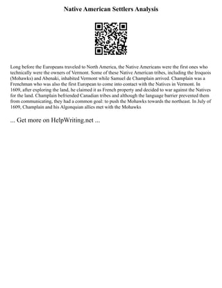 Native American Settlers Analysis
Long before the Europeans traveled to North America, the Native Americans were the first ones who
technically were the owners of Vermont. Some of these Native American tribes, including the Iroquois
(Mohawks) and Abenaki, inhabited Vermont while Samuel de Champlain arrived. Champlain was a
Frenchman who was also the first European to come into contact with the Natives in Vermont. In
1609, after exploring the land, he claimed it as French property and decided to war against the Natives
for the land. Champlain befriended Canadian tribes and although the language barrier prevented them
from communicating, they had a common goal: to push the Mohawks towards the northeast. In July of
1609, Champlain and his Algonquian allies met with the Mohawks
... Get more on HelpWriting.net ...
 