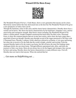 Wizard Of Oz Hero Essay
The Wonderful Wizard of Oz by L. Frank Baum, shows a new generation that anyone can be a hero.
Most heroic stories before this time showcased men as the hero but The Wonderful Wizard of Oz gives
a new perspective of what a hero can be.
Through the feministic values in this story and the classic heroic characteristics, Dorothy shows how a
woman can be heroic. She shows her heroic characteristics by her kind heart, outspoken voice, and her
unwavering and courageous strength. Most heroic stories including The Wonderful Wizard of Oz
follow a similar pattern. Joseph Campbell constructed the book titled The Hero with a Thousand
Faces, to show the common patterns that are in may hero stories, and to show the basic stages that a
great deal of heros go through. Dorothy goes through several of the stages portrayed in The Hero with
a Thousand Faces. Dorothy s ordinary world, otherwise referred to as Kansas, is very gray and boring,
but when she to travels to Oz she finds that the world is bright, colorful, and exciting. From the
moment Dorothy lands in Oz she wants to go home, but like all heros she must first undergo many
challenges before she can return home. Through different supernatural aids, allies, and trials she
journeys to find a way home. Heros do not always have to be the biggest and strongest, they can just
be brave and caring. Dorothy shows her heroic characteristics in many different ways. First off,
Dorothy does not want to hurt anyone. When she realized that her
... Get more on HelpWriting.net ...
 