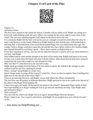 Chapter 13 of Lord of the Flies
Chapter 13:
Adventure Home
The boys have stayed on this island for almost 3 months with no adults at all. Ralph was sitting on a
burnt tree trunk thinking while the navy officer was waiting for the cruise ship to come close to the
island. The rest were standing together half naked on the beach and in the sun.
For a moment, Ralph felt the tears well up his eyes as a thought crossed his mind about the time he
spent with the boys on the island. 0Whenever Ralph looked at Jack and the boys with painted faces
and long hair, it reminded him of his loyal friend named Piggy who was killed many days ago. He
couldn t believe things would have gone this far and the boys have fallen within a few months, Ralph
also blamed himself for not being a good ... Show more content on Helpwriting.net ...
If you have anything to tell me, you can tell me tomorrow because I need to go to my room and have a
rest now. said Ralph.
Jack nodded and he went outside straight to the deck of the cruise ship. Ralph went back to his room,
his face was in pain from the bunch and slept with the littluns. After about half an hour later, someone
rushed into the room like a mad cow and shouted for help.
Who was that!!?? cried Percival as he was half awake.
Ralph stood up straight from his bed as if he was about to sprint. He looked at the stranger at who
rushed in and he saw Eric catching his breath.
What s wrong?! asked Ralph in a loud voice.
Quick, Roger wants to jump off the cruiser!!! cried Eric, I have no time to explain; Sam is holding him
right now by the fan tail of the cruise ship!!!
I have to go and stop him now, said Ralph, you go and inform the officer immediately
The two boys ran off quickly in different directions. Ralph sprinted as fast as he could to the fan tail of
the ship to stop Roger from jumping off.
I dare you to get your hands off me and let me return to the island!!! demanded Roger madly at Sam.
Sam kept holding on to Roger waiting for Eric to go and call somebody for help. Later Ralph came
and shouted to Roger:
Wait a minute!!!
You can t tell me what to do, Ralph. Not ever again! shouted Roger from the distance.
Please, listen to me. You ve got to calm down. said Ralph, If you jumped now, you will die for sure!
At the
... Get more on HelpWriting.net ...
 