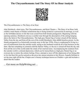 The Chrysanthemums And The Story Of An Hour Analysis
The Chrysanthemums vs The Story of an Hour
John Steinbeck s short story, The Chrysanthemums, and Kate Chopin s , The Story of an Hour, both
exhibit a main theme of female isolationism due to being treated as a possession in marriage, as well
as the forbidden desires in life that were seized from both female protagonists. Beginning with the
opening sentence, Steinbeck conveys a somber tone through the description of the setting hanging
above the farm in The Chrysanthemums. The high grey flannel fog of winter closed off the Salinas
Valley from the sky and from all the rest of the world (Steinbeck, John uhhhh boneless pizza). As the
female protagonist in a historically accurate story in the late 1930s, Elisa is condemned to living in a
sort of confinement from the outside world, seeing as her husband would do all of the business on the
farm. She has something in common with the Salinas Valley, as she too is closed off from the sky and
from all the rest of the world under the cloak of her married name. Accompanying the isolation from
the outside world is a dismal depression, which can be transcribed as a high grey flannel fog or an
overcast sky to mimic the solemn feeling. Elisa s attempt to stave off this depression of not being able
to live her best life can be noticed as she gives her utmost attention to her flowers. Equally brilliant to
set the tone right off the bat, Chopin uses a literary technique known as Chekhov s gun and includes a
detail that the readers
... Get more on HelpWriting.net ...
 