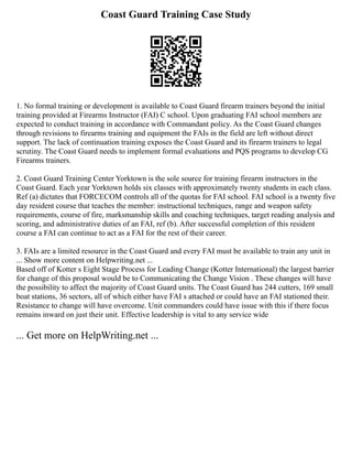 Coast Guard Training Case Study
1. No formal training or development is available to Coast Guard firearm trainers beyond the initial
training provided at Firearms Instructor (FAI) C school. Upon graduating FAI school members are
expected to conduct training in accordance with Commandant policy. As the Coast Guard changes
through revisions to firearms training and equipment the FAIs in the field are left without direct
support. The lack of continuation training exposes the Coast Guard and its firearm trainers to legal
scrutiny. The Coast Guard needs to implement formal evaluations and PQS programs to develop CG
Firearms trainers.
2. Coast Guard Training Center Yorktown is the sole source for training firearm instructors in the
Coast Guard. Each year Yorktown holds six classes with approximately twenty students in each class.
Ref (a) dictates that FORCECOM controls all of the quotas for FAI school. FAI school is a twenty five
day resident course that teaches the member: instructional techniques, range and weapon safety
requirements, course of fire, marksmanship skills and coaching techniques, target reading analysis and
scoring, and administrative duties of an FAI, ref (b). After successful completion of this resident
course a FAI can continue to act as a FAI for the rest of their career.
3. FAIs are a limited resource in the Coast Guard and every FAI must be available to train any unit in
... Show more content on Helpwriting.net ...
Based off of Kotter s Eight Stage Process for Leading Change (Kotter International) the largest barrier
for change of this proposal would be to Communicating the Change Vision . These changes will have
the possibility to affect the majority of Coast Guard units. The Coast Guard has 244 cutters, 169 small
boat stations, 36 sectors, all of which either have FAI s attached or could have an FAI stationed their.
Resistance to change will have overcome. Unit commanders could have issue with this if there focus
remains inward on just their unit. Effective leadership is vital to any service wide
... Get more on HelpWriting.net ...
 