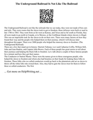 The Underground Railroad Is Not Like The Railroad
The Underground Railroad is not like the railroads that we see today, they were not made of box cars
and rails. They were routes that the slaves took to get to freedom, these railways were built or used in
late 1786 to 1865. They went from as far west as Kansas, and Texas and as far south as Florida, they
all were made to go north to Canada, or to Mexico, or the Caribbean Islands where slavery is illegal.
This was an impossible task for the slaves to do on their own. There were many factors on how they
found their way and the people who helped them on their journey, which I will discuss later
throughout this paper. There over 3000 people who helped the runaway slaves to freedom. (The
Underground Railroad).
There are a few that stand out in history: Harriett Tubman, Levi and Catharine Coffin, William Still,
John and Jean Rankin, and Captain John Brown. Each of these people has great stories to tell about
their journeys and helping the black folk to freedom. Let s talk about a couple of these famous people
for a minute and how they got their names.
The Conductor or Station Master. These were the names given to these courageous people, who
helped the slaves to freedom and whom also had bounties on their heads for helping these folks to
freedom. These folks who we called conductors would go back to the plantations and act as slaves to
throw off the white folk who owned them. Also, they had to gain the slaves trust for them to follow
these so called conductors. The first
... Get more on HelpWriting.net ...
 