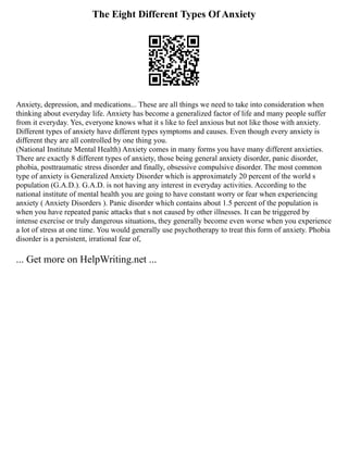 The Eight Different Types Of Anxiety
Anxiety, depression, and medications... These are all things we need to take into consideration when
thinking about everyday life. Anxiety has become a generalized factor of life and many people suffer
from it everyday. Yes, everyone knows what it s like to feel anxious but not like those with anxiety.
Different types of anxiety have different types symptoms and causes. Even though every anxiety is
different they are all controlled by one thing you.
(National Institute Mental Health) Anxiety comes in many forms you have many different anxieties.
There are exactly 8 different types of anxiety, those being general anxiety disorder, panic disorder,
phobia, posttraumatic stress disorder and finally, obsessive compulsive disorder. The most common
type of anxiety is Generalized Anxiety Disorder which is approximately 20 percent of the world s
population (G.A.D.). G.A.D. is not having any interest in everyday activities. According to the
national institute of mental health you are going to have constant worry or fear when experiencing
anxiety ( Anxiety Disorders ). Panic disorder which contains about 1.5 percent of the population is
when you have repeated panic attacks that s not caused by other illnesses. It can be triggered by
intense exercise or truly dangerous situations, they generally become even worse when you experience
a lot of stress at one time. You would generally use psychotherapy to treat this form of anxiety. Phobia
disorder is a persistent, irrational fear of,
... Get more on HelpWriting.net ...
 