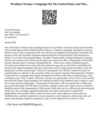 President Trump s Campaign On The United States And The...
Vincent Presogna
Prof. Joe Georges
ECC POLI 1 4176 JG SP17
26 April 2017
Trumps Wall
One of Presidents Trumps major campaign promises was to build a wall between the southern border
of the United States and the northern border of Mexico. Trump has repeatedly said that he would get
Mexico to pay for the construction of the wall. Mexico has repeatedly told President Trump they will
not pay for the wall. President Trump has announced that he will proceed first with American tax
dollars. Let us look at the proposed figures. President Trump initially estimated during the campaign
that the wall would cost $12 billion, but the figure has soared since then. A Department of Homeland
Security internal report in February estimated that the ... Show more content on Helpwriting.net ...
It has been proven that if you work a full time minimum wage job you will still live well below the
poverty level. Illegal immigrants often have more than one job to make up for this deficit, while still
paying taxes on those earned wages. If those low paying jobs were filled by American citizens we
could possibly see a decline in the economic welfare of a general segment of the population. President
Trump said in his campaign about illegal immigrants from Mexico that They re bringing drugs. They
re bringing crime. They re rapists. And some, I assume, are good people. In fact, this is so far removed
from the truth. Many illegal immigrants are looking for better living conditions and to simply to work
for a living, most are good people . Trump seems to think that a wall can stop the flow of drugs and
guns across the border. The 700 miles of wall that is already in place have made it easier on cartels to
establish control of the transportation of illicit goods. While there are few official entry point along the
border line. They are highly regulated and policed, but cartels much prefer to exploit their
predictability and rationality than to scatter resources across open expanses of desert and river.
Traffickers have carefully studied how security operates in each checkpoint, which means they can
observe and instantly respond to weaknesses, such as when inspections are relaxed in order
... Get more on HelpWriting.net ...
 