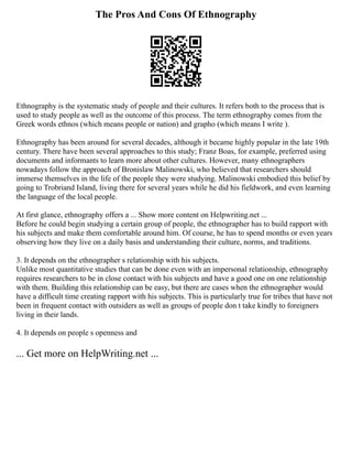The Pros And Cons Of Ethnography
Ethnography is the systematic study of people and their cultures. It refers both to the process that is
used to study people as well as the outcome of this process. The term ethnography comes from the
Greek words ethnos (which means people or nation) and grapho (which means I write ).
Ethnography has been around for several decades, although it became highly popular in the late 19th
century. There have been several approaches to this study; Franz Boas, for example, preferred using
documents and informants to learn more about other cultures. However, many ethnographers
nowadays follow the approach of Bronislaw Malinowski, who believed that researchers should
immerse themselves in the life of the people they were studying. Malinowski embodied this belief by
going to Trobriand Island, living there for several years while he did his fieldwork, and even learning
the language of the local people.
At first glance, ethnography offers a ... Show more content on Helpwriting.net ...
Before he could begin studying a certain group of people, the ethnographer has to build rapport with
his subjects and make them comfortable around him. Of course, he has to spend months or even years
observing how they live on a daily basis and understanding their culture, norms, and traditions.
3. It depends on the ethnographer s relationship with his subjects.
Unlike most quantitative studies that can be done even with an impersonal relationship, ethnography
requires researchers to be in close contact with his subjects and have a good one on one relationship
with them. Building this relationship can be easy, but there are cases when the ethnographer would
have a difficult time creating rapport with his subjects. This is particularly true for tribes that have not
been in frequent contact with outsiders as well as groups of people don t take kindly to foreigners
living in their lands.
4. It depends on people s openness and
... Get more on HelpWriting.net ...
 