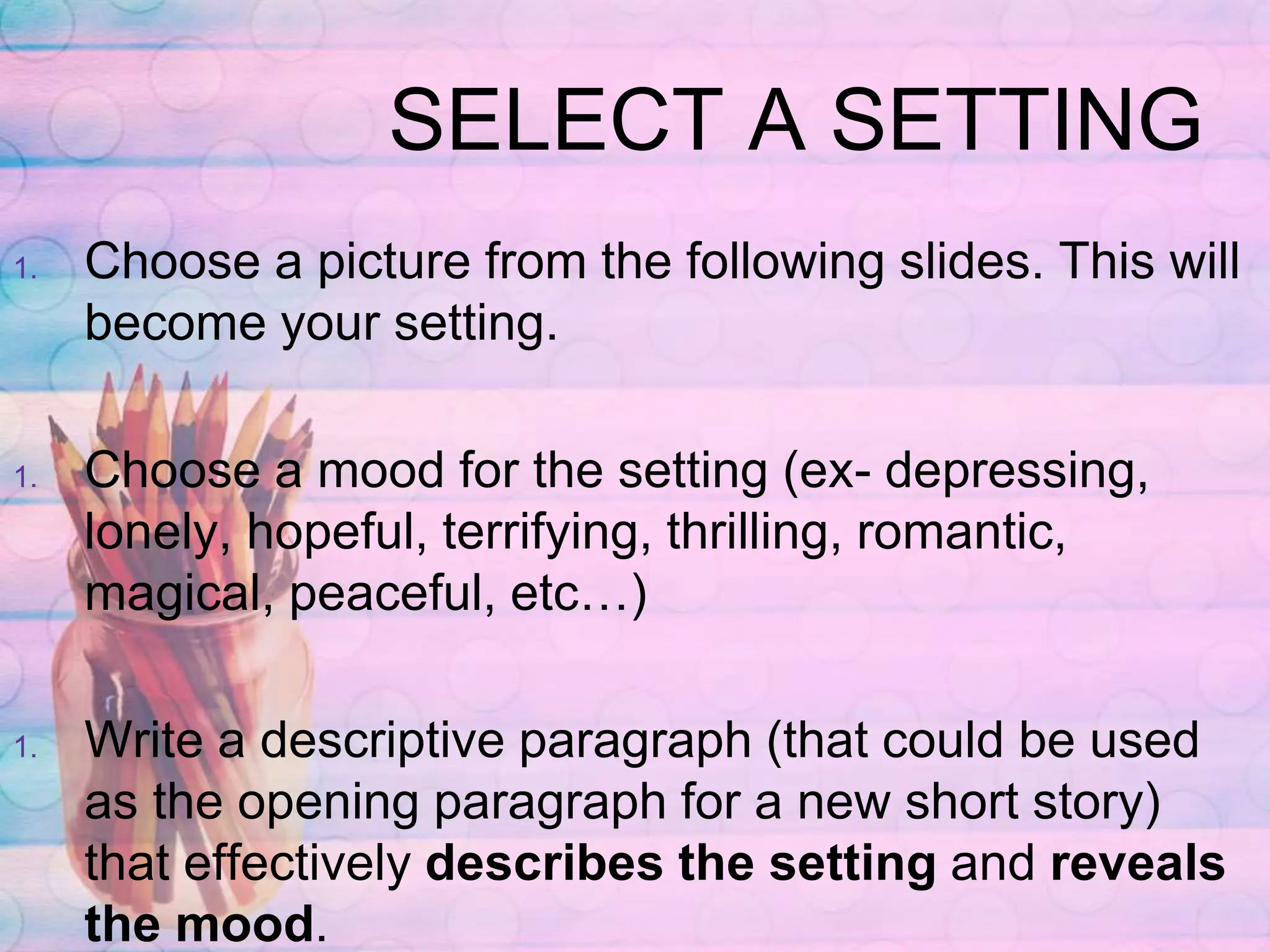 SELECT A SETTING
1. Choose a picture from the following slides. This will
become your setting.
1. Choose a mood for the setting (ex- depressing,
lonely, hopeful, terrifying, thrilling, romantic,
magical, peaceful, etc…)
1. Write a descriptive paragraph (that could be used
as the opening paragraph for a new short story)
that effectively describes the setting and reveals
the mood.
 