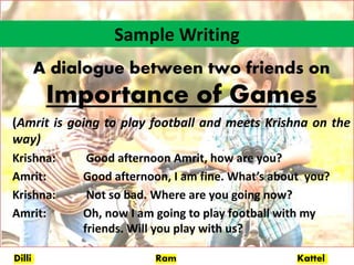 Dilli Ram Kattel
Sample Writing
A dialogue between two friends on
Importance of Games
(Amrit is going to play football and meets Krishna on the
way)
Krishna: Good afternoon Amrit, how are you?
Amrit: Good afternoon, I am fine. What’s about you?
Krishna: Not so bad. Where are you going now?
Amrit: Oh, now I am going to play football with my
friends. Will you play with us?
 