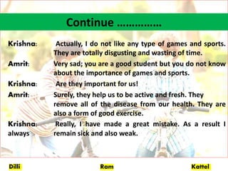 Dilli Ram Kattel
Continue ……………
Krishna: Actually, I do not like any type of games and sports.
They are totally disgusting and wasting of time.
Amrit: Very sad; you are a good student but you do not know
about the importance of games and sports.
Krishna: Are they important for us!
Amrit: Surely, they help us to be active and fresh. They
remove all of the disease from our health. They are
also a form of good exercise.
Krishna: Really, I have made a great mistake. As a result I
always remain sick and also weak.
 