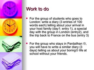 Work to do
   For the group of students who goes to
    London: write a diary (3 entries of 100
    words each) telling about your arrival in
    your host family (day1: entry 1), a special
    day with the group in London (entry2), and
    the trip back to France on the bus (entry 3)

   For the group who stays in Pardailhan ,
    you will have to write a similar diary (3
    days) telling us about your boring life at
    school without your friends.
 