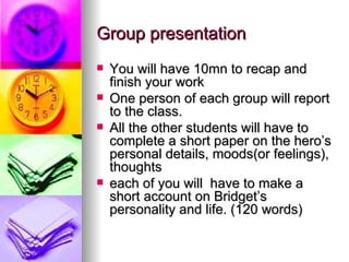 Group presentation
   You will have 10mn to recap and
    finish your work
   One person of each group will report
    to the class.
   All the other students will have to
    complete a short paper on the hero’s
    personal details, moods(or feelings),
    thoughts
   each of you will have to make a
    short account on Bridget’s
    personality and life. (120 words)
 