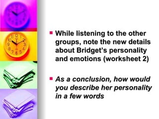    While listening to the other
    groups, note the new details
    about Bridget’s personality
    and emotions (worksheet 2)

   As a conclusion, how would
    you describe her personality
    in a few words
 