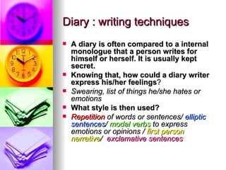 Diary : writing techniques
   A diary is often compared to a internal
    monologue that a person writes for
    himself or herself. It is usually kept
    secret.
   Knowing that, how could a diary writer
    express his/her feelings?
   Swearing, list of things he/she hates or
    emotions
   What style is then used?
   Repetition of words or sentences/ elliptic
    sentences/ modal verbs to express
    emotions or opinions / first person
    narrative/ exclamative sentences
 