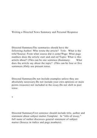 Writing a Directed News Summary and Personal Response
Directed SummaryThe summaries should have the
following:Author: Who wrote the article? Title: What is the
title?Source: From what source did it come?Page: What page
numbers does the article start and end on?Topic: What is this
article about? (This can be one sentence.)Summary: What
does the article say about the topic? (This can be four or five
sentences.)Only use present tense.
Directed SummaryDo not include examples unless they are
absolutely necessary.Do not include your own opinions or main
points (reasons) not included in the essay.Do not shift to past
tense.
*
Directed SummaryFirst sentence should include title, author and
statement about subject matter.Template: In “title of essay,”
full name of author discusses general statement of subject
matter (Source in italics and page numbers).
 