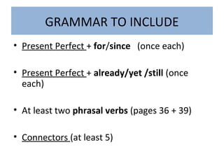 GRAMMAR TO INCLUDE
• Present Perfect + for/since (once each)
• Present Perfect + already/yet /still (once
each)
• At least two phrasal verbs (pages 36 + 39)
• Connectors (at least 5)
 