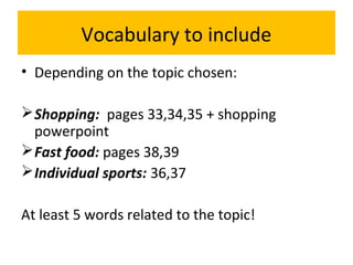 Vocabulary to include
• Depending on the topic chosen:
Shopping: pages 33,34,35 + shopping
powerpoint
Fast food: pages 38,39
Individual sports: 36,37
At least 5 words related to the topic!
 