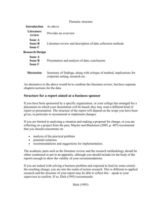 Thematic structure
 Introduction     As above
   Literature
                  Provides an overview
    review
    Issue A
    Issue B       Literature review and description of data collection methods
    Issue C
Research Design
    Issue A
    Issue B       Presentation and analysis of data; conclusions
    Issue C

  Discussion      Summary of findings, along with critique of method, implications for
                  corporate setting, research etc.

An alternative to the above would be to combine the literature review, but have separate
chapters/sections for the data.

Structure for a report aimed at a business sponsor

If you have been sponsored by a specific organization, or your college has arranged for a
placement on which your dissertation will be based, they may want a different kind of
report or presentation. The structure of the report will depend on the scope you have been
given, in particular to recommend or implement changes.

If you are limited to analysing a situation and making a proposal for change, or you are
reflecting on a project from the past, Maylor and Blackmon (2005, p. 407) recommend
that you should concentrate on:

   •   analysis of the practical problem
   •   potential solutions
   •   recommendations and suggestions for implementation.

The academic parts such as the literature review and the research methodology should be
either condensed or put in an appendix, although you should include (in the body of the
report) enough to show the validity of your recommendations.

If you are tasked with solving a business problem and expected to lead (to some extent)
the resulting change, you are into the realm of action research. This is different to applied
research and the structure of your report may be able to reflect this – speak to your
supervisor to confirm. If so, Dick (1993) recommends:

                                        Dick (1993)
 