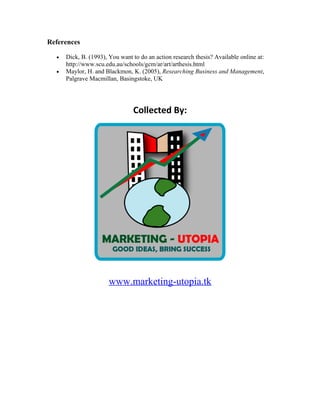 References

  •   Dick, B. (1993), You want to do an action research thesis? Available online at:
      http://www.scu.edu.au/schools/gcm/ar/art/arthesis.html
  •   Maylor, H. and Blackmon, K. (2005), Researching Business and Management,
      Palgrave Macmillan, Basingstoke, UK




                                Collected By:




                       www.marketing-utopia.tk
 