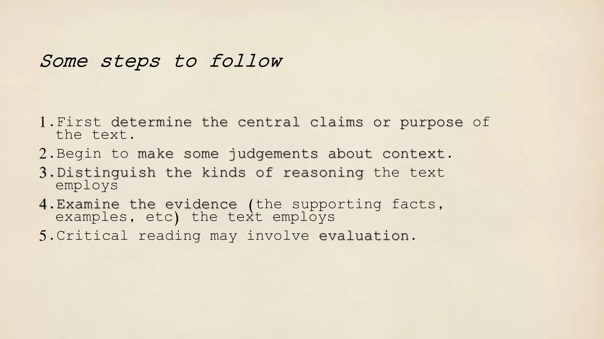 Some steps to follow
1.First determine the central claims or purpose of
the text.
2.Begin to make some judgements about context.
3.Distinguish the kinds of reasoning the text
employs
4.Examine the evidence (the supporting facts,
examples, etc) the text employs
5.Critical reading may involve evaluation.
 