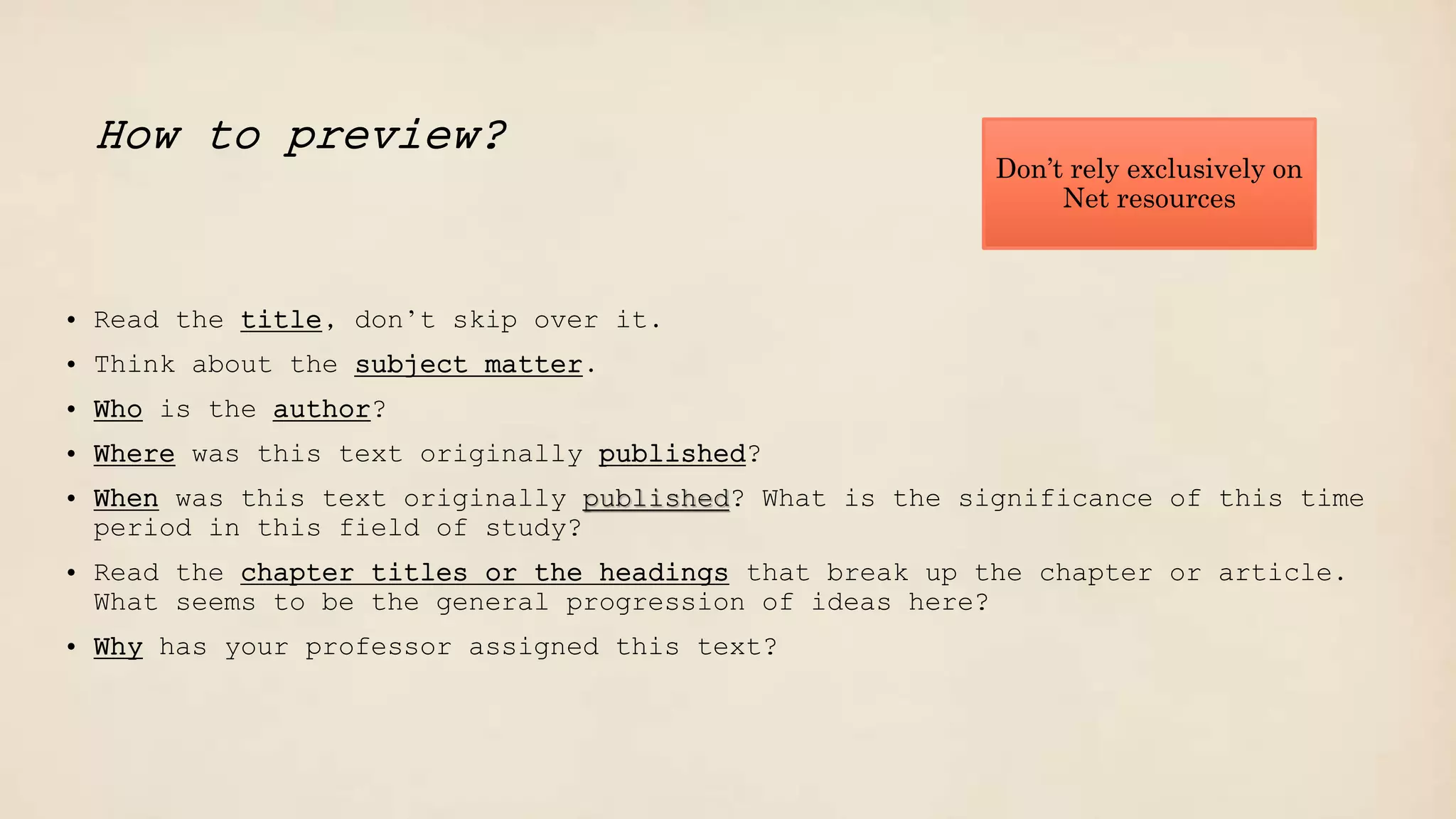 Don’t rely exclusively on
Net resources
How to preview?
• Read the title, don’t skip over it.
• Think about the subject matter.
• Who is the author?
• Where was this text originally published?
• When was this text originally published? What is the significance of this time
period in this field of study?
• Read the chapter titles or the headings that break up the chapter or article.
What seems to be the general progression of ideas here?
• Why has your professor assigned this text?
 