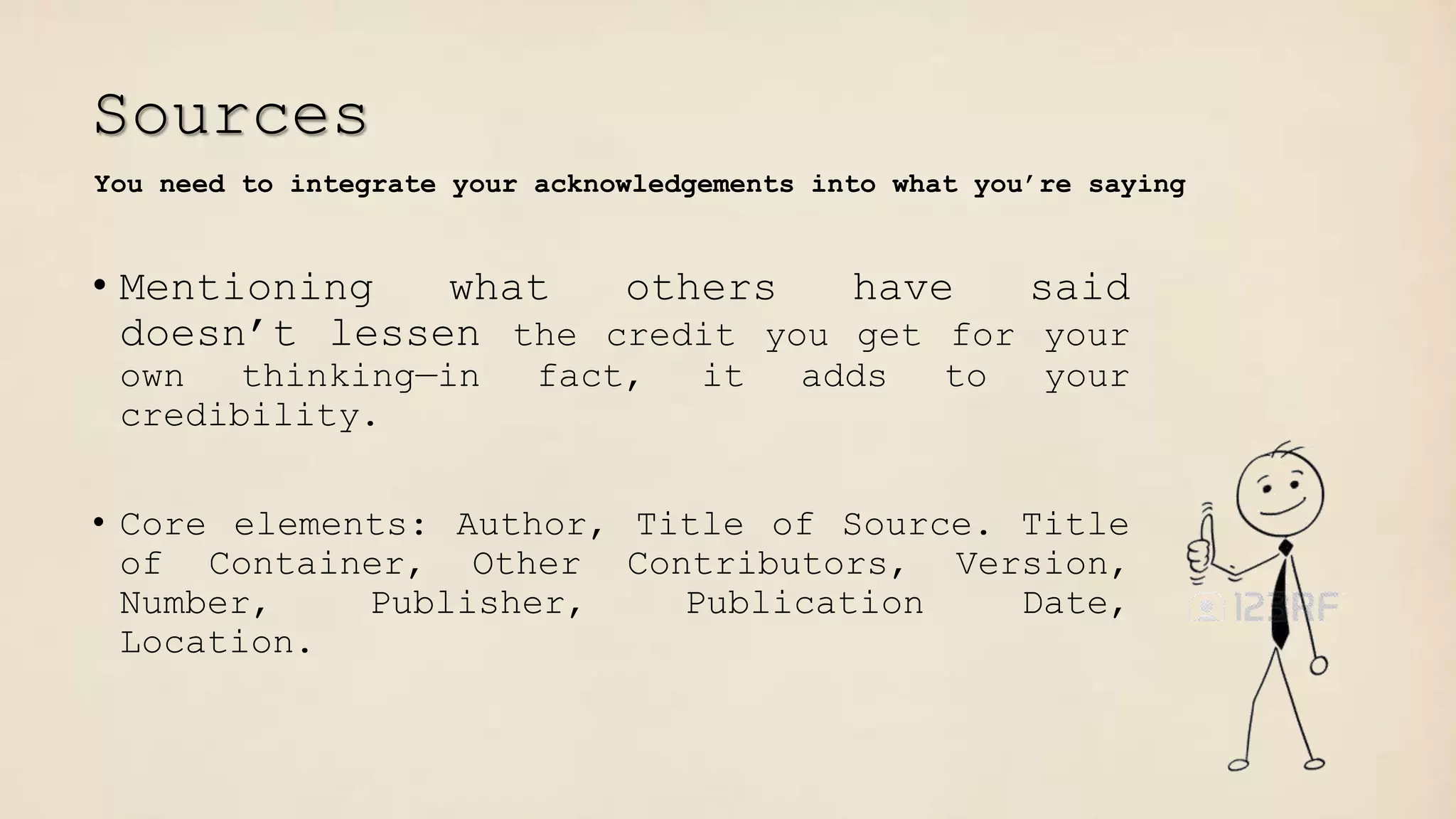 Sources
• Mentioning what others have said
doesn’t lessen the credit you get for your
own thinking—in fact, it adds to your
credibility.
• Core elements: Author, Title of Source. Title
of Container, Other Contributors, Version,
Number, Publisher, Publication Date,
Location.
You need to integrate your acknowledgements into what you’re saying
 