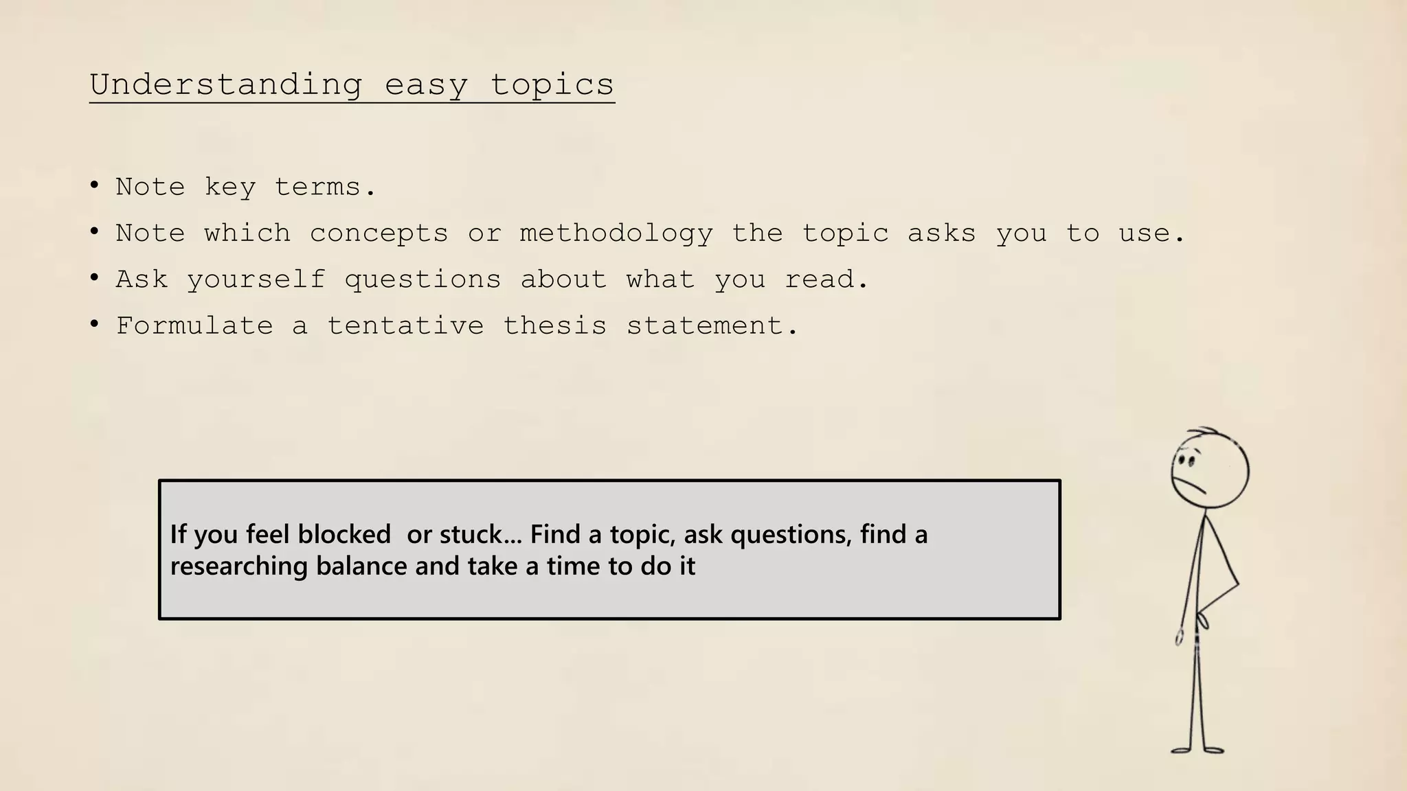 Understanding easy topics
• Note key terms.
• Note which concepts or methodology the topic asks you to use.
• Ask yourself questions about what you read.
• Formulate a tentative thesis statement.
If you feel blocked or stuck... Find a topic, ask questions, find a
researching balance and take a time to do it
 