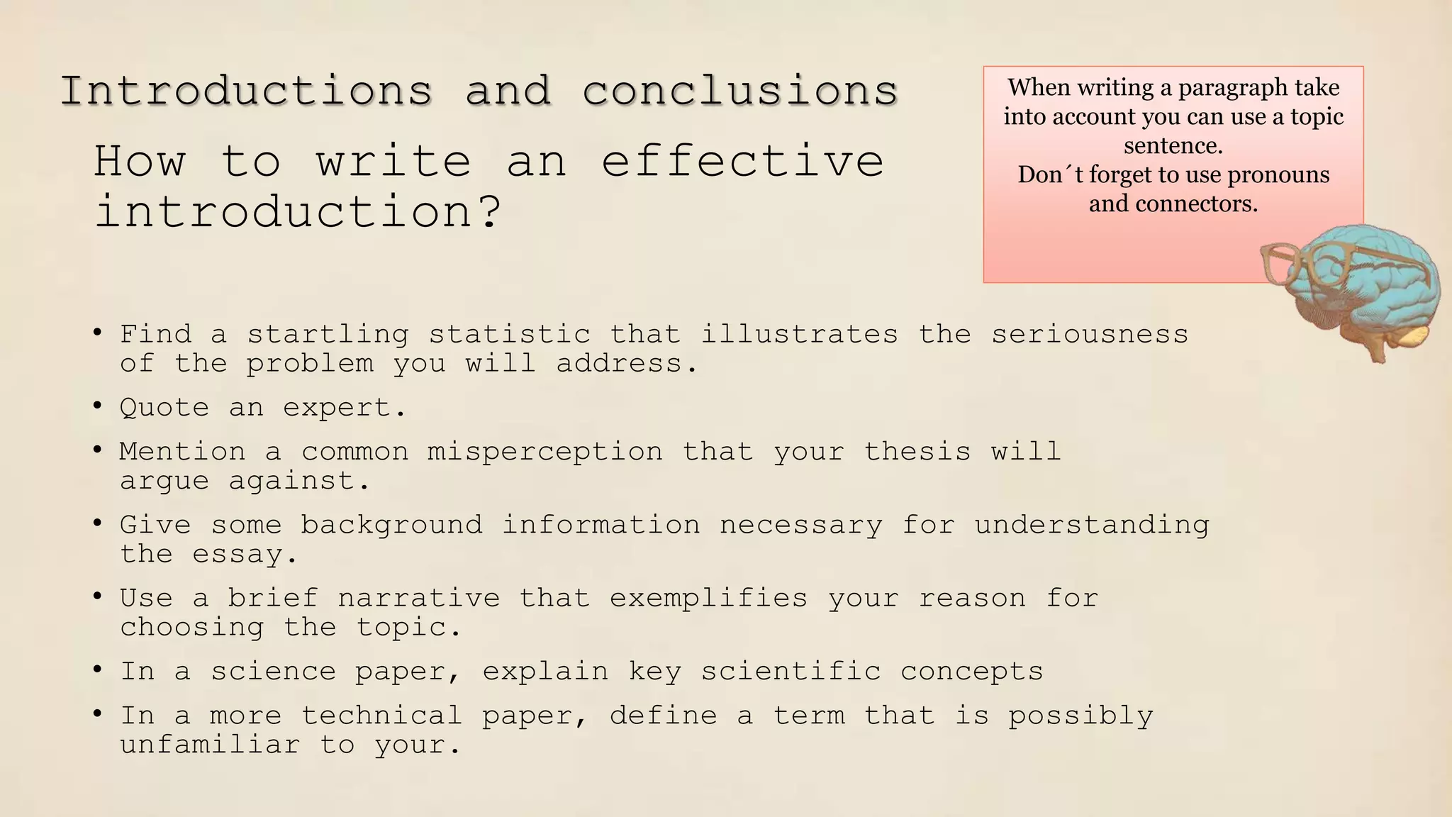 Introductions and conclusions
How to write an effective
introduction?
• Find a startling statistic that illustrates the seriousness
of the problem you will address.
• Quote an expert.
• Mention a common misperception that your thesis will
argue against.
• Give some background information necessary for understanding
the essay.
• Use a brief narrative that exemplifies your reason for
choosing the topic.
• In a science paper, explain key scientific concepts
• In a more technical paper, define a term that is possibly
unfamiliar to your.
When writing a paragraph take
into account you can use a topic
sentence.
Don´t forget to use pronouns
and connectors.
 