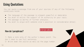 Using Quotations
You can quote a passage from one of your sources if any of the following
conditions holds:
● The language of the passage is elegant,powerful or memorable.
● You wish to enlist the support of an authority on your topic.
● The passage is worthy of further analysis.
● You wish to argue with someone else’s position in considerable detail.
How do I paraphrase?
1- Make a note only of the author’s basic point. You
don’t need to use full sentences.
2- Write down the source as well as the page number.
10
 