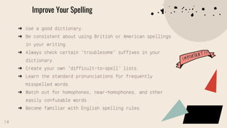Improve Your Spelling
➔ Use a good dictionary.
➔ Be consistent about using British or American spellings
in your writing.
➔ Always check certain “troublesome” suffixes in your
dictionary.
➔ Create your own “difficult-to-spell” lists.
➔ Learn the standard pronunciations for frequently
misspelled words.
➔ Watch out for homophones, near-homophones, and other
easily confusable words.
➔ Become familiar with English spelling rules.
14
 