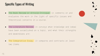 CREDITS: This presentation template was
created by Slidesgo, including icons by
Flaticon, infographics & images by Freepik
Specific Types of Writing
● The Book Review or Article Critique: it comments on and
evaluates the work in the light of specific issues and
theoretical concerns in a course.
● The Literature Review: it conveys what knowledge and ideas
have been established on a topic, and what their strengths
and weaknesses are.
● The Comparative Essay: it compares and contrasts at least
two items.
15
 