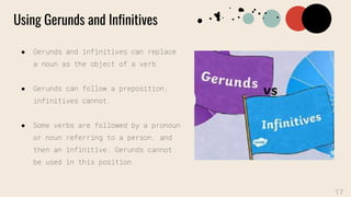 Using Gerunds and Infinitives
● Gerunds and infinitives can replace
a noun as the object of a verb.
● Gerunds can follow a preposition;
infinitives cannot.
● Some verbs are followed by a pronoun
or noun referring to a person, and
then an infinitive. Gerunds cannot
be used in this position.
17
 