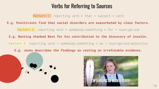 Pattern 1: reporting verb + that + subject + verb
E.g. Positivists find that social disorders are exacerbated by class factors.
Pattern 2: reporting verb + somebody/something + for + noun/gerund
E.g. Banting thanked Best for his contribution to the discovery of insulin.
Pattern 3: reporting verb + somebody/something + as + noun/gerund/adjective
E.g. Jones describes the findings as resting on irrefutable evidence.
Verbs for Referring to Sources
18
 