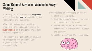 Some General Advice on Academic Essay-
Writing
An essay should have an argument
and it has to prove something by
reasoning and evidence.
After thinking and reading,
create a provisional thesis or
hypothesis and imagine what can
be said against it.
The essay’s organization should
be designed to present your
argument clearly and
persuasively.
Some methods of composing an essay:
1. Start writing early.
2. Keep the essay’s overall purpose
and organization in mind.
3. Revise sentences, with special
attention to transitions, diction
and economy.
4. Lastly, proofread the final copy.
1
 