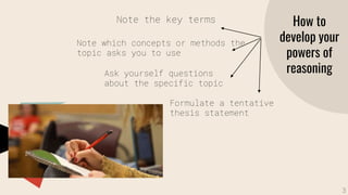 How to
develop your
powers of
reasoning
Note the key terms
Note which concepts or methods the
topic asks you to use
Ask yourself questions
about the specific topic
Formulate a tentative
thesis statement
3
 