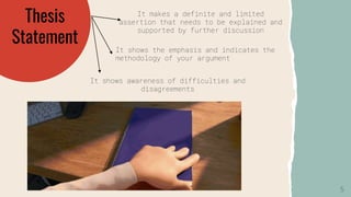 Thesis
Statement
It makes a definite and limited
assertion that needs to be explained and
supported by further discussion
It shows the emphasis and indicates the
methodology of your argument
It shows awareness of difficulties and
disagreements
5
 
