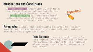 Introductions and Conclusions
A good introduction should identify your topic,
provide essential context, and indicate your
particular focus in the essay.
A strong conclusion will provide a sense of
closure to the essay while again placing your
concepts in a somewhat wider context.
Paragraphs: related sentences developing a central idea. the body
paragraph demonstrates and develops your topic sentence through an
ordered, logical progression of ideas.
Topic Sentence: it serves as a mini-thesis for
the paragraph. Use a topic sentence to show how
your paragraph contributes to the development
of your argument by moving it that one extra
step forward.
6
 