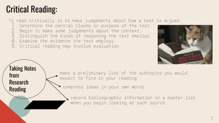 Critical Reading:
To read critically is to make judgements about how a text is argued.
1. Determine the central claims or purpose of the text.
2. Begin to make some judgements about the context.
3. Distinguish the kinds of reasoning the text employs.
4. Examine the evidence the text employs.
5. Critical reading may involve evaluation.
Taking Notes
from
Research
Reading
make a preliminary list of the subtopics you would
expect to find in your reading.
compress ideas in your own words.
record bibliographic information in a master list
when you begin looking at each source.
7
 