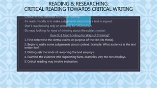 C
READING & RESEARCHING:
CRITICAL READING TOWARDS CRITICAL WRITING
• -Critical writing depends on critical reading
• -To read critically is to make judgements about how a text is argued.
• -Don’t read looking only or primarily for information.
• -Do read looking for ways of thinking about the subject matter.
• How Do I Read Looking for Ways of Thinking?
1. 1. First determine the central claims or purpose of the text (its thesis).
2. 2. Begin to make some judgements about context. Example: What audience is the text
written for?
3. 3. Distinguish the kinds of reasoning the text employs.
4. 4. Examine the evidence (the supporting facts, examples, etc) the text employs.
5. 5. Critical reading may involve evaluation.
 