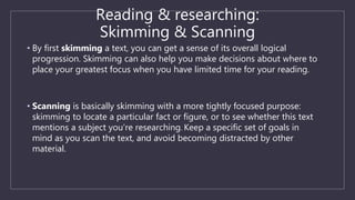 Reading & researching:
Skimming & Scanning
• By first skimming a text, you can get a sense of its overall logical
progression. Skimming can also help you make decisions about where to
place your greatest focus when you have limited time for your reading.
• Scanning is basically skimming with a more tightly focused purpose:
skimming to locate a particular fact or figure, or to see whether this text
mentions a subject you’re researching. Keep a specific set of goals in
mind as you scan the text, and avoid becoming distracted by other
material.
 