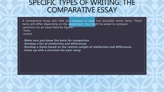 C
SPECIFIC TYPES OF WRITING: THE
COMPARATIVE ESSAY
A comparative essay asks that you compare at least two (possibly more) items. These
items will differ depending on the assignment. You might be asked to compare:
-positions on an issue theories figures
-Texts
-events
- Make sure you know the basis for comparison
- Develop a list of similarities and differences
- Develop a thesis based on the relative weight of similarities and differences
- Come up with a structure for your essay
 