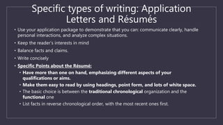 Specific types of writing: Application
Letters and Résumés
• Use your application package to demonstrate that you can: communicate clearly, handle
personal interactions, and analyze complex situations.
• Keep the reader’s interests in mind
• Balance facts and claims.
• Write concisely
• Specific Points about the Résumé:
• Have more than one on hand, emphasizing different aspects of your
qualifications or aims.
• Make them easy to read by using headings, point form, and lots of white space.
• The basic choice is between the traditional chronological organization and the
functional one
• List facts in reverse chronological order, with the most recent ones first.
 