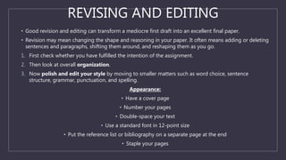 REVISING AND EDITING
• Good revision and editing can transform a mediocre first draft into an excellent final paper.
• Revision may mean changing the shape and reasoning in your paper. It often means adding or deleting
sentences and paragraphs, shifting them around, and reshaping them as you go.
1. First check whether you have fulfilled the intention of the assignment.
2. Then look at overall organization.
3. Now polish and edit your style by moving to smaller matters such as word choice, sentence
structure, grammar, punctuation, and spelling.
Appearance:
• Have a cover page
• Number your pages
• Double-space your text
• Use a standard font in 12-point size
• Put the reference list or bibliography on a separate page at the end
• Staple your pages
 