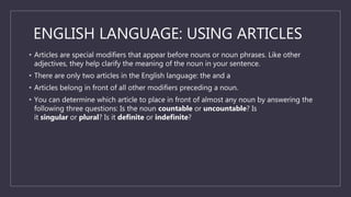 ENGLISH LANGUAGE: USING ARTICLES
• Articles are special modifiers that appear before nouns or noun phrases. Like other
adjectives, they help clarify the meaning of the noun in your sentence.
• There are only two articles in the English language: the and a
• Articles belong in front of all other modifiers preceding a noun.
• You can determine which article to place in front of almost any noun by answering the
following three questions: Is the noun countable or uncountable? Is
it singular or plural? Is it definite or indefinite?
 