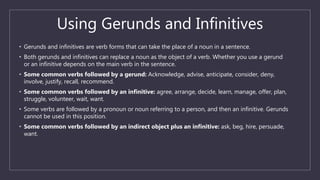 Using Gerunds and Infinitives
• Gerunds and infinitives are verb forms that can take the place of a noun in a sentence.
• Both gerunds and infinitives can replace a noun as the object of a verb. Whether you use a gerund
or an infinitive depends on the main verb in the sentence.
• Some common verbs followed by a gerund: Acknowledge, advise, anticipate, consider, deny,
involve, justify, recall, recommend.
• Some common verbs followed by an infinitive: agree, arrange, decide, learn, manage, offer, plan,
struggle, volunteer, wait, want.
• Some verbs are followed by a pronoun or noun referring to a person, and then an infinitive. Gerunds
cannot be used in this position.
• Some common verbs followed by an indirect object plus an infinitive: ask, beg, hire, persuade,
want.
 