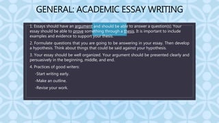 C
GENERAL: ACADEMIC ESSAY WRITING
1. Essays should have an argument and should be able to answer a question(s). Your
essay should be able to prove something through a thesis. It is important to include
examples and evidence to support your thesis.
2. Formulate questions that you are going to be answering in your essay. Then develop
a hypothesis. Think about things that could be said against your hypothesis.
3. Your essay should be well organized. Your argument should be presented clearly and
persuasively in the beginning, middle, and end.
4. Practices of good writers:
• -Start writing early.
• -Make an outline.
• -Revise your work.
 