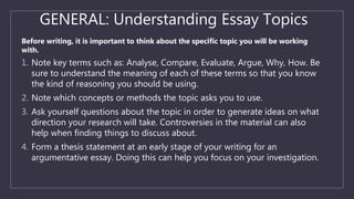 GENERAL: Understanding Essay Topics
Before writing, it is important to think about the specific topic you will be working
with.
1. Note key terms such as: Analyse, Compare, Evaluate, Argue, Why, How. Be
sure to understand the meaning of each of these terms so that you know
the kind of reasoning you should be using.
2. Note which concepts or methods the topic asks you to use.
3. Ask yourself questions about the topic in order to generate ideas on what
direction your research will take. Controversies in the material can also
help when finding things to discuss about.
4. Form a thesis statement at an early stage of your writing for an
argumentative essay. Doing this can help you focus on your investigation.
 