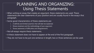 PLANNING AND ORGANIZING:
Using Thesis Statements
• When writing an essay that creates an argument, thesis statements are used. Thesis
statements are clear statements of your position and are usually found in the essay’s first
paragraph.
• Some good characteristics of thesis statements are:
1. A definite and limited assertion that will later be explained.
2. Shows emphasis and the methodology of your argument.
3. Shows awareness of difficulties and disagreements.
• Not all essays require thesis statements.
• A thesis statement does not have to appear at the end of the first paragraph.
• They do not have to be just one sentence in length; two or three sentences can be used.
 