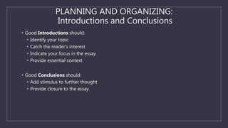 PLANNING AND ORGANIZING:
Introductions and Conclusions
• Good Introductions should:
• Identify your topic
• Catch the reader’s interest
• Indicate your focus in the essay
• Provide essential context
• Good Conclusions should:
• Add stimulus to further thought
• Provide closure to the essay
 