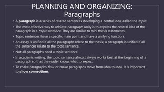 PLANNING AND ORGANIZING:
Paragraphs
• A paragraph is a series of related sentences developing a central idea, called the topic.
• The most effective way to achieve paragraph unity is to express the central idea of the
paragraph in a topic sentence. They are similar to mini thesis statements.
• Topic sentences have a specific main point and have a unifying function.
• An essay is unified if all the paragraphs relate to the thesis; a paragraph is unified if all
the sentences relate to the topic sentence.
• Not all paragraphs need a topic sentence.
• In academic writing, the topic sentence almost always works best at the beginning of a
paragraph so that the reader knows what to expect.
• To make paragraphs flow, or make paragraphs move from idea to idea, it is important
to show connections.
 